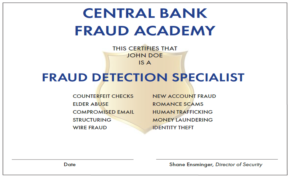 Central Bank, the Fraud Detection Specialists  At Central Bank, we diligently work, every day, to help our customers avoid being the victims of fraud or scams &ndash; through tools, programs and an extensive fraud detection training program offered to our employees.  Central Bank is always watching out for you  Here are just a few of the tools we offer to help your funds stay safe and secure.  CentralNET &ndash; SecureNow, the behind-the-scenes security, keeps your login credentials and account information safe by reviewing anomalies and requires a onetime passcode or presents a challenge question when necessary. In addition, account and settings alerts can be set up for delivery to your phone or email.&nbsp;  CentralMOBILE &ndash; Offers the same security features as CentralNET.  Cards &ndash; A free tool within CentralMOBILE, our secure smartphone app that gives you control over when, where and how your Central Bank debit card is used &ndash; even if it&rsquo;s lost or stolen. You can view detailed debit card transaction information to ensure you know how your card is being used, and you can even enter travel plans to ensure your card will work while you're out of town.  Visa&reg; Premium Alerts &ndash; Receive real-time1 text or email alerts when your card is used to make a purchase.2 You can also turn your card on or off if it&rsquo;s lost or stolen.  Visa&reg; Zero Liability Fraud Protection &ndash; Safeguards your card or card number if is either lost or stolen. No need to sign up &ndash; this is a standard feature of your Central Bank Visa&reg; Credit Card.  Central Bank&rsquo;s Fraud Detection Academy  Central Bank recognizes fraud as a top concern and created a unique program to address this by educating and certifying our staff as Fraud Detection Specialists through the Central Bank Fraud Academy.  The Academy is a five-week training program designed to educate our staff on how to protect our customers against scams and fraudulent activity.&nbsp;Our instructors are financial crimes experts from within the bank and guest instructors from local and federal law enforcement agencies.&nbsp;Upon successful completion of the academy, our employees are certified as fraud detection specialists in the areas of counterfeit checks, elder abuse, romance scams and many other common fraud schemes.&nbsp;  We take protecting our customers very seriously, and we&rsquo;re proud to say we proactively provide this extensive training program to our employees.